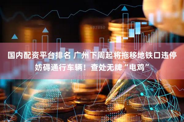 国内配资平台排名 广州下周起将拖移地铁口违停妨碍通行车辆！查处无牌“电鸡”