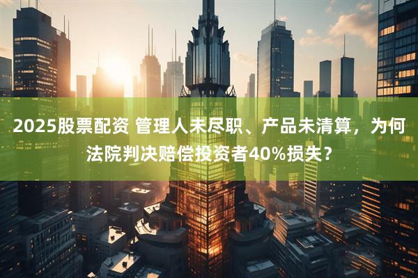2025股票配资 管理人未尽职、产品未清算，为何法院判决赔偿投资者40%损失？