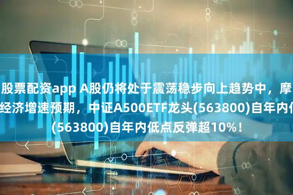 股票配资app A股仍将处于震荡稳步向上趋势中，摩根大通上调中国经济增速预期，中证A500ETF龙头(563800)自年内低点反弹超10%！