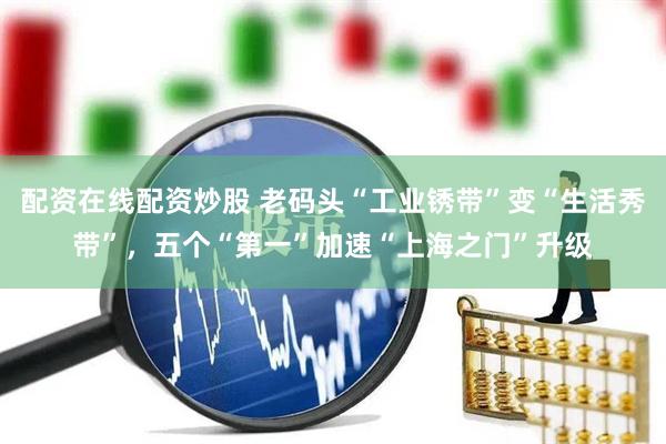 配资在线配资炒股 老码头“工业锈带”变“生活秀带”，五个“第一”加速“上海之门”升级