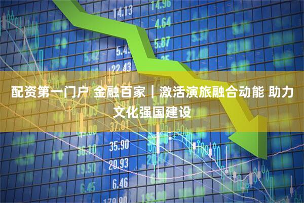 配资第一门户 金融百家｜激活演旅融合动能 助力文化强国建设