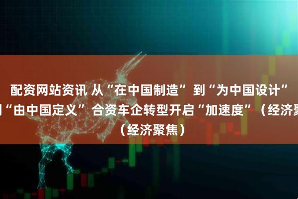 配资网站资讯 从“在中国制造” 到“为中国设计” 再到“由中国定义” 合资车企转型开启“加速度”（经济聚焦）