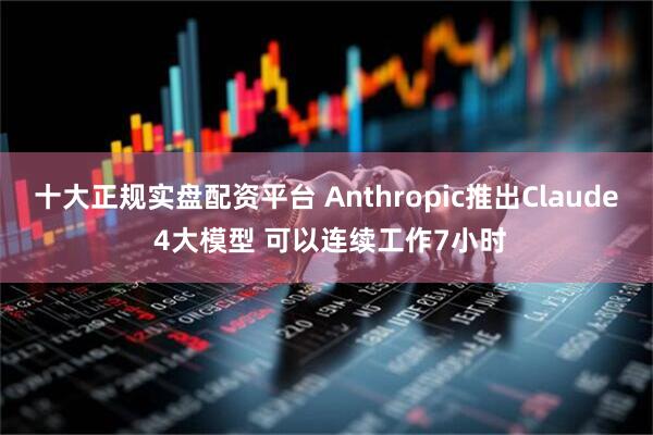 十大正规实盘配资平台 Anthropic推出Claude 4大模型 可以连续工作7小时