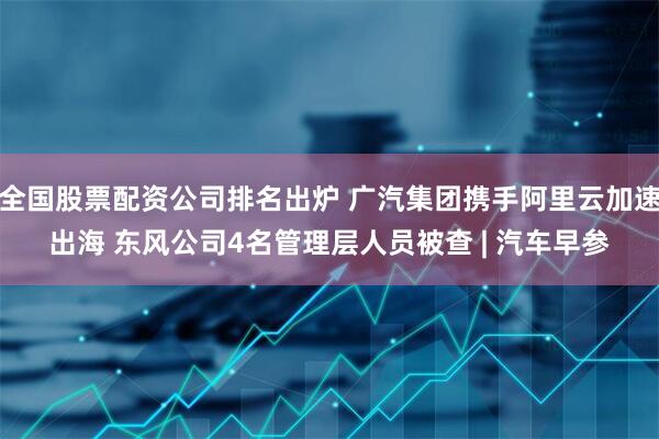 全国股票配资公司排名出炉 广汽集团携手阿里云加速出海 东风公司4名管理层人员被查 | 汽车早参