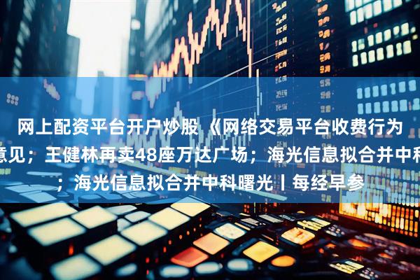 网上配资平台开户炒股 《网络交易平台收费行为合规指南》征求意见；王健林再卖48座万达广场；海光信息拟合并中科曙光丨每经早参