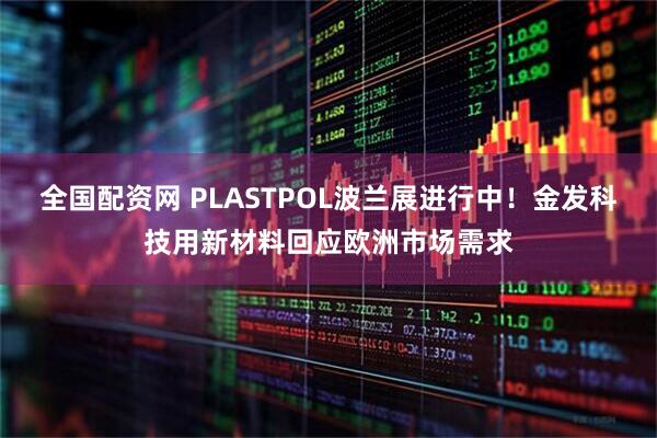 全国配资网 PLASTPOL波兰展进行中！金发科技用新材料回应欧洲市场需求