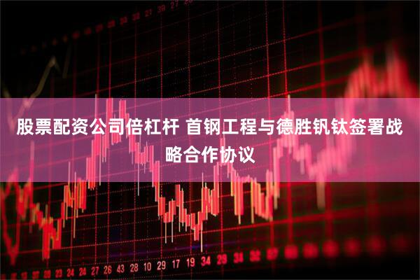 股票配资公司倍杠杆 首钢工程与德胜钒钛签署战略合作协议