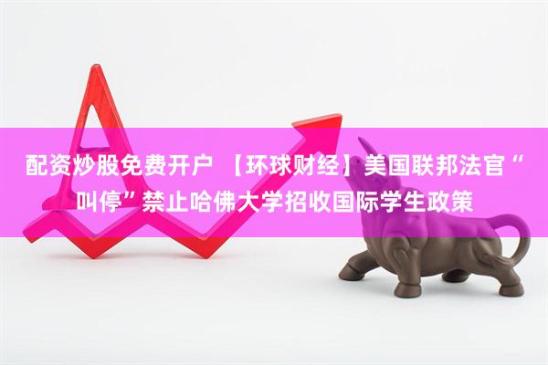 配资炒股免费开户 【环球财经】美国联邦法官“叫停”禁止哈佛大学招收国际学生政策