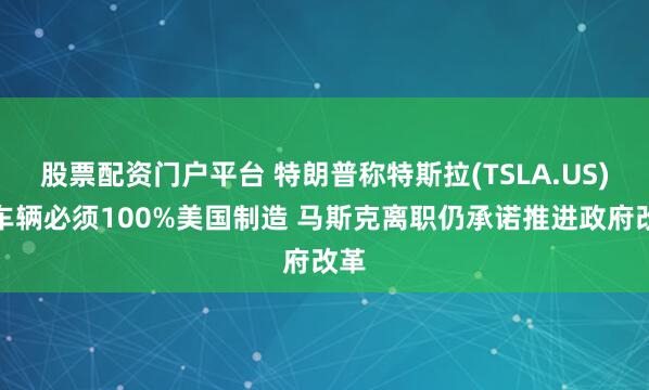股票配资门户平台 特朗普称特斯拉(TSLA.US)等车辆必须100%美国制造 马斯克离职仍承诺推进政府改革