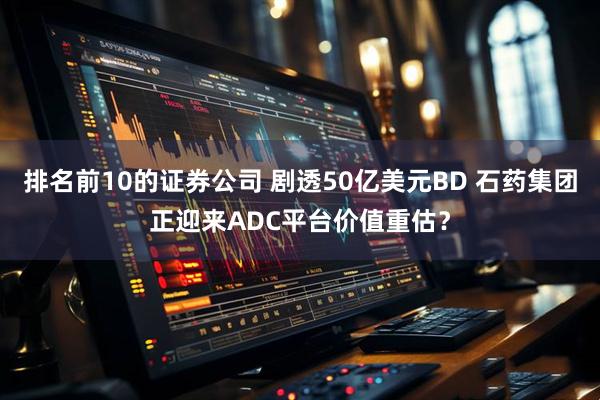 排名前10的证券公司 剧透50亿美元BD 石药集团正迎来ADC平台价值重估？