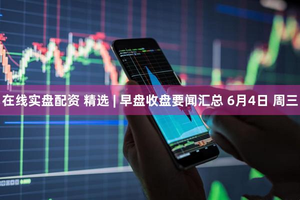 在线实盘配资 精选 | 早盘收盘要闻汇总 6月4日 周三