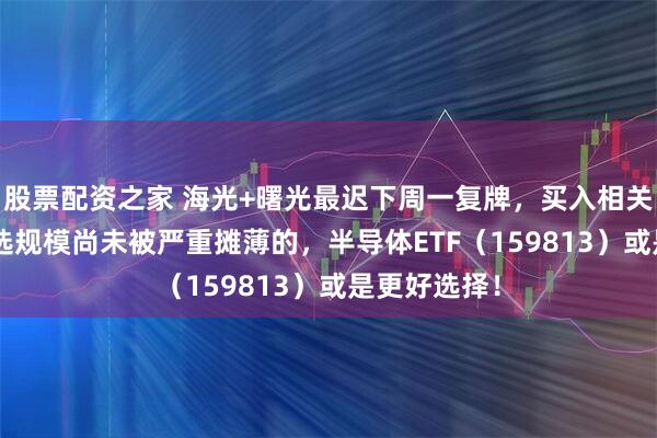 股票配资之家 海光+曙光最迟下周一复牌，买入相关ETF布局要选规模尚未被严重摊薄的，半导体ETF（159813）或是更好选择！
