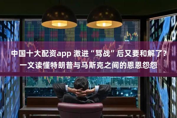 中国十大配资app 激进“骂战”后又要和解了？一文读懂特朗普与马斯克之间的恩恩怨怨