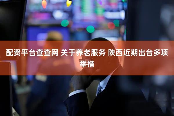 配资平台查查网 关于养老服务 陕西近期出台多项举措