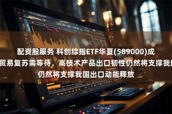 配资股服务 科创综指ETF华夏(589000)成交额超1亿元，贸易复苏需等待，高技术产品出口韧性仍然将支撑我国出口动能释放
