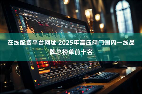 在线配资平台网址 2025年高压阀门国内一线品牌总榜单前十名