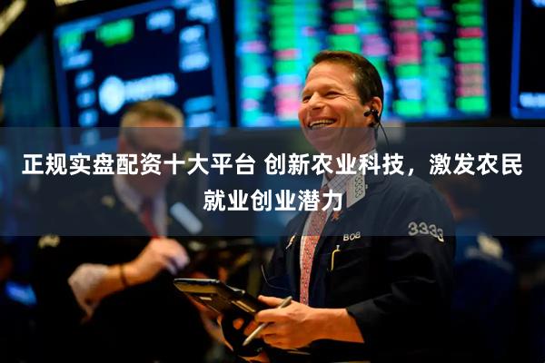 正规实盘配资十大平台 创新农业科技，激发农民就业创业潜力