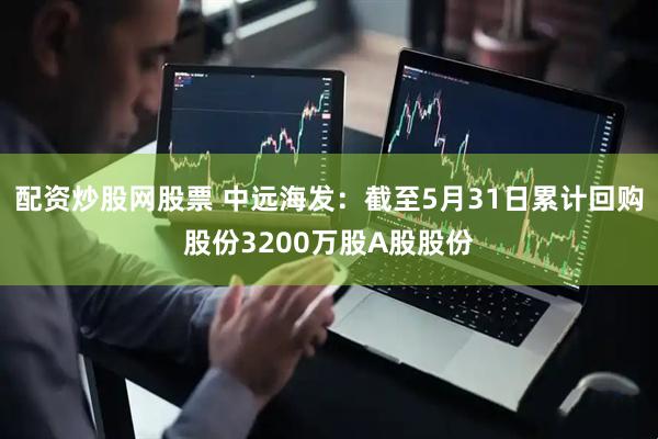 配资炒股网股票 中远海发：截至5月31日累计回购股份3200万股A股股份