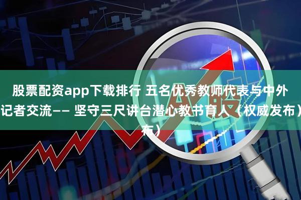股票配资app下载排行 五名优秀教师代表与中外记者交流—— 坚守三尺讲台潜心教书育人（权威发布）