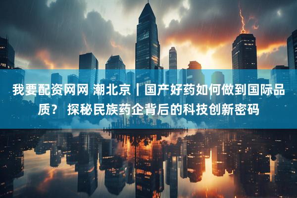我要配资网网 潮北京｜国产好药如何做到国际品质？ 探秘民族药企背后的科技创新密码
