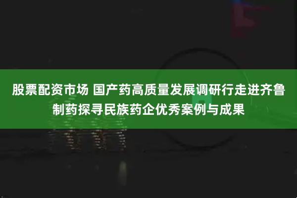 股票配资市场 国产药高质量发展调研行走进齐鲁制药探寻民族药企优秀案例与成果