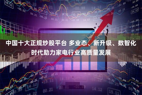 中国十大正规炒股平台 多业态、新升级、数智化时代助力家电行业高质量发展