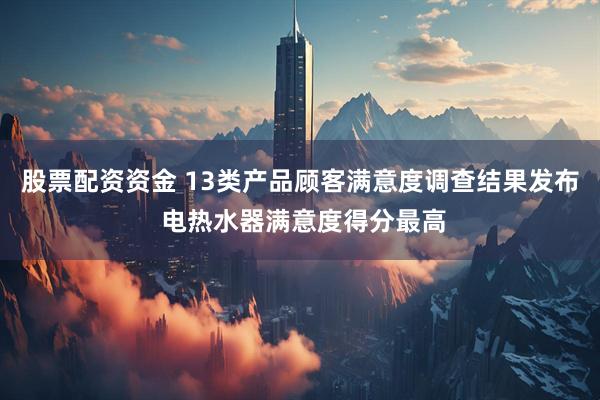 股票配资资金 13类产品顾客满意度调查结果发布 电热水器满意度得分最高