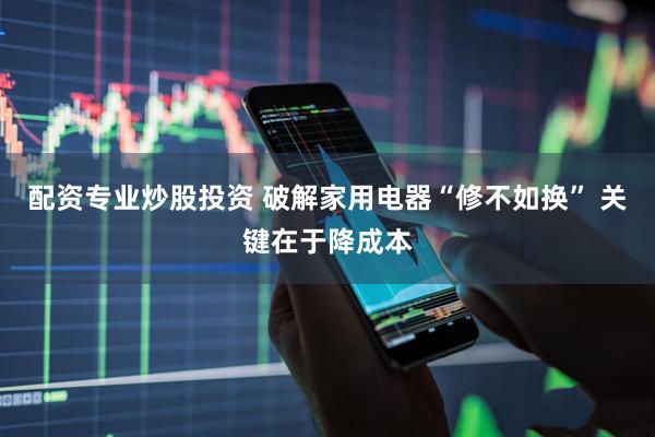 配资专业炒股投资 破解家用电器“修不如换” 关键在于降成本