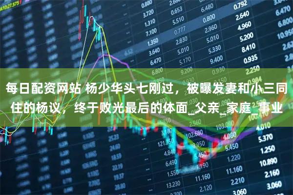 每日配资网站 杨少华头七刚过，被曝发妻和小三同住的杨议，终于败光最后的体面_父亲_家庭_事业