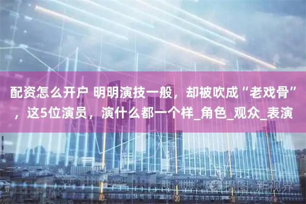 配资怎么开户 明明演技一般，却被吹成“老戏骨”，这5位演员，演什么都一个样_角色_观众_表演