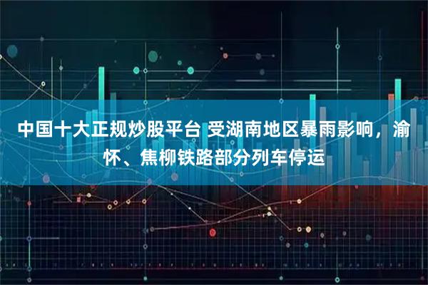 中国十大正规炒股平台 受湖南地区暴雨影响，渝怀、焦柳铁路部分列车停运