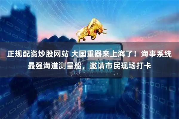 正规配资炒股网站 大国重器来上海了！海事系统最强海道测量船，邀请市民现场打卡