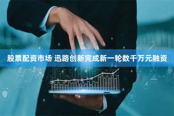 股票配资市场 迅路创新完成新一轮数千万元融资