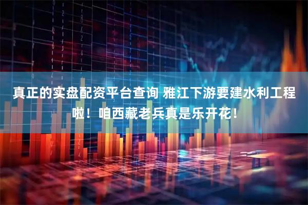 真正的实盘配资平台查询 雅江下游要建水利工程啦！咱西藏老兵真是乐开花！