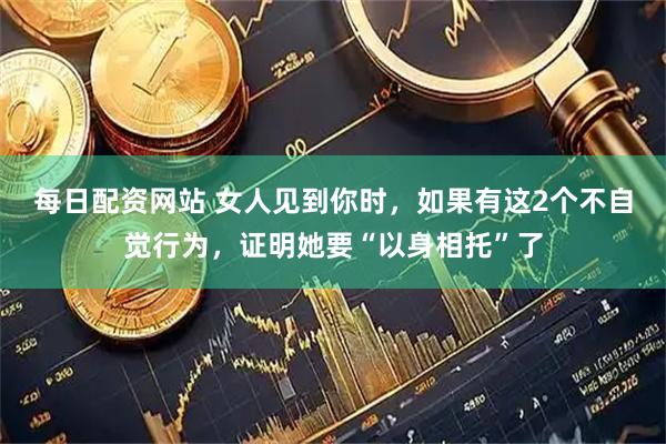 每日配资网站 女人见到你时，如果有这2个不自觉行为，证明她要“以身相托”了