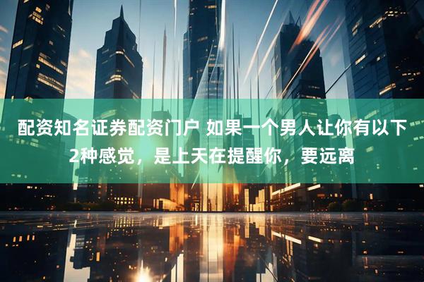配资知名证券配资门户 如果一个男人让你有以下2种感觉，是上天在提醒你，要远离