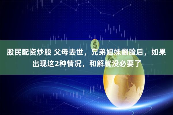 股民配资炒股 父母去世，兄弟姐妹翻脸后，如果出现这2种情况，和解就没必要了