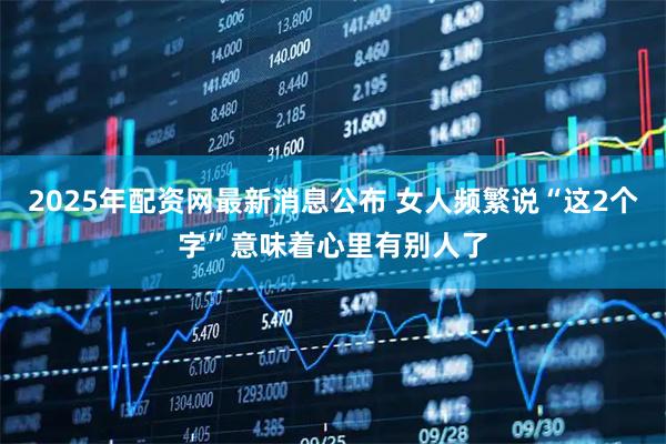 2025年配资网最新消息公布 女人频繁说“这2个字”意味着心里有别人了