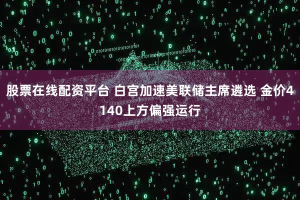 股票在线配资平台 白宫加速美联储主席遴选 金价4140上方偏强运行